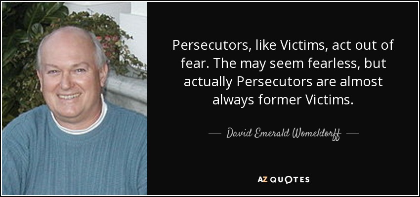 Persecutors, like Victims, act out of fear. The may seem fearless, but actually Persecutors are almost always former Victims. - David Emerald Womeldorff