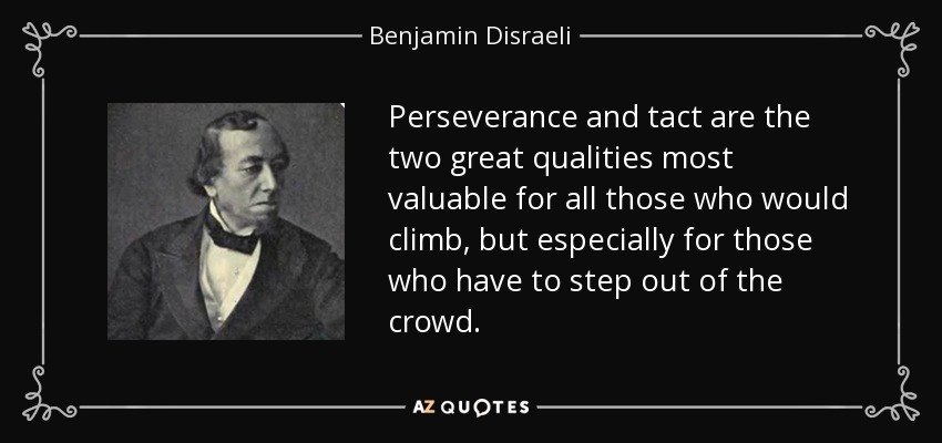 Perseverance and tact are the two great qualities most valuable for all those who would climb, but especially for those who have to step out of the crowd. - Benjamin Disraeli