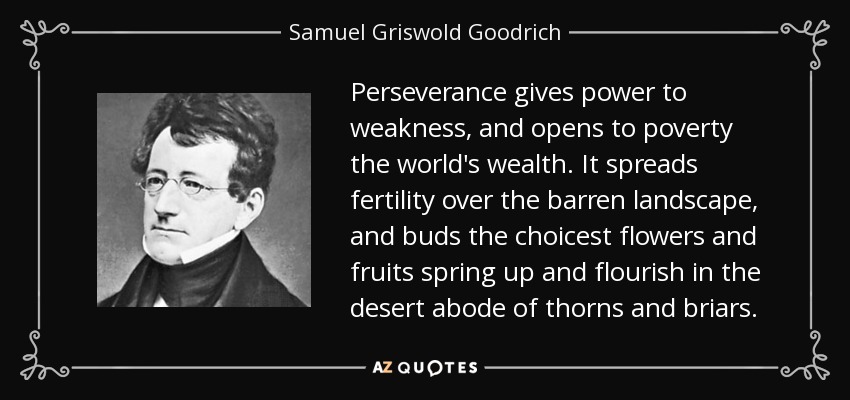 Perseverance gives power to weakness, and opens to poverty the world's wealth. It spreads fertility over the barren landscape, and buds the choicest flowers and fruits spring up and flourish in the desert abode of thorns and briars. - Samuel Griswold Goodrich