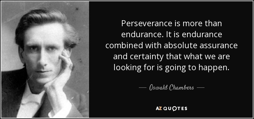 Perseverance is more than endurance. It is endurance combined with absolute assurance and certainty that what we are looking for is going to happen. - Oswald Chambers