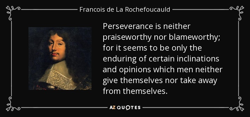 Perseverance is neither praiseworthy nor blameworthy; for it seems to be only the enduring of certain inclinations and opinions which men neither give themselves nor take away from themselves. - Francois de La Rochefoucauld