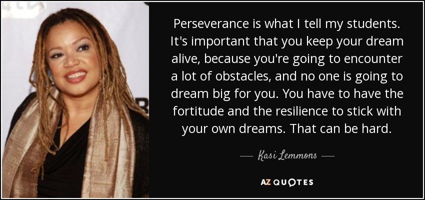 Perseverance is what I tell my students. It's important that you keep your dream alive, because you're going to encounter a lot of obstacles, and no one is going to dream big for you. You have to have the fortitude and the resilience to stick with your own dreams. That can be hard. - Kasi Lemmons