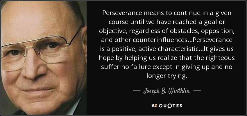 Perseverance means to continue in a given course until we have reached a goal or objective, regardless of obstacles, opposition, and other counterinfluences...Perseverance is a positive, active characteristic...It gives us hope by helping us realize that the righteous suffer no failure except in giving up and no longer trying. - Joseph B. Wirthlin