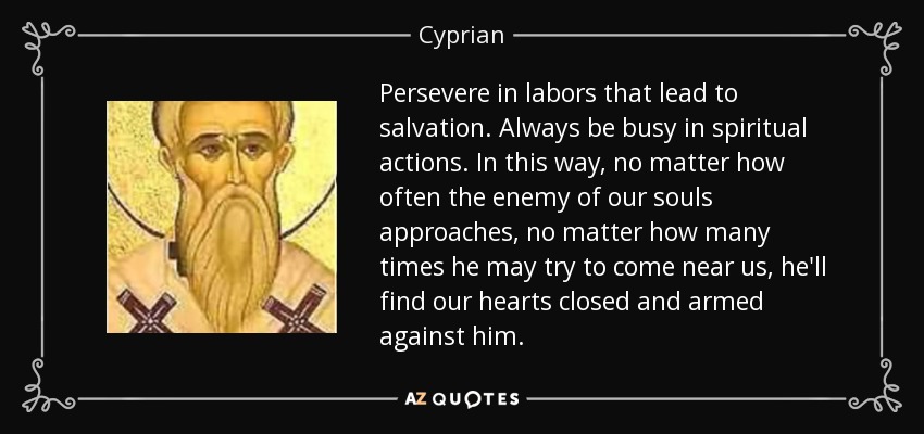 Persevere in labors that lead to salvation. Always be busy in spiritual actions. In this way, no matter how often the enemy of our souls approaches, no matter how many times he may try to come near us, he'll find our hearts closed and armed against him. - Cyprian