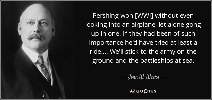 Pershing won [WWI] without even looking into an airplane, let alone gong up in one. If they had been of such importance he'd have tried at least a ride. . . . We'll stick to the army on the ground and the battleships at sea. - John W. Weeks