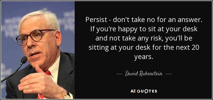 Persist - don't take no for an answer. If you're happy to sit at your desk and not take any risk, you'll be sitting at your desk for the next 20 years. - David Rubenstein