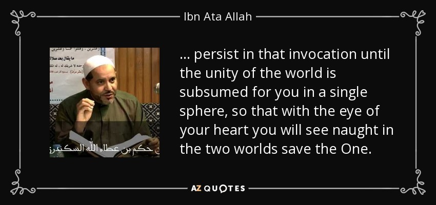 . . . persist in that invocation until the unity of the world is subsumed for you in a single sphere, so that with the eye of your heart you will see naught in the two worlds save the One. - Ibn Ata Allah