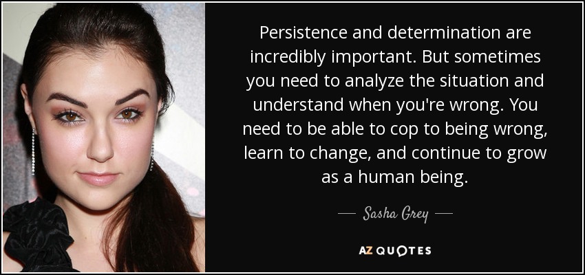 Persistence and determination are incredibly important. But sometimes you need to analyze the situation and understand when you're wrong. You need to be able to cop to being wrong, learn to change, and continue to grow as a human being. - Sasha Grey