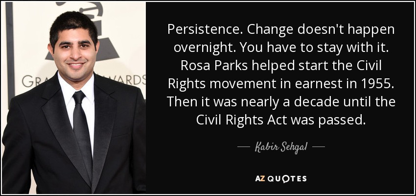 Persistence. Change doesn't happen overnight. You have to stay with it. Rosa Parks helped start the Civil Rights movement in earnest in 1955. Then it was nearly a decade until the Civil Rights Act was passed. - Kabir Sehgal