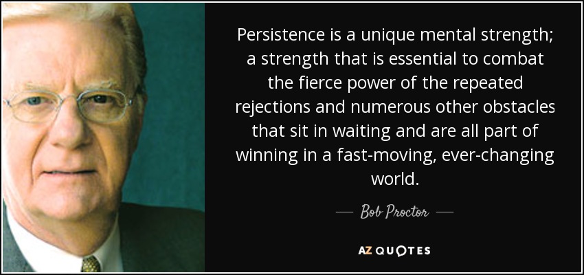 Persistence is a unique mental strength; a strength that is essential to combat the fierce power of the repeated rejections and numerous other obstacles that sit in waiting and are all part of winning in a fast-moving, ever-changing world. - Bob Proctor