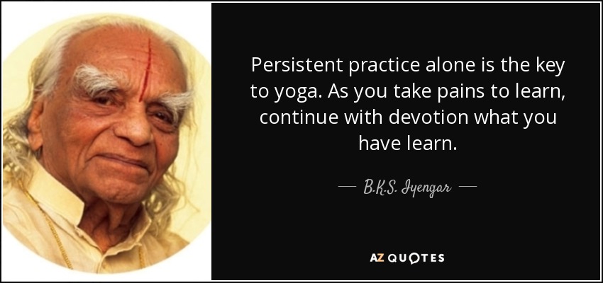 Persistent practice alone is the key to yoga. As you take pains to learn, continue with devotion what you have learn. - B.K.S. Iyengar