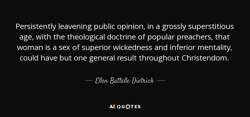 Persistently leavening public opinion, in a grossly superstitious age, with the theological doctrine of popular preachers, that woman is a sex of superior wickedness and inferior mentality, could have but one general result throughout Christendom. - Ellen Battelle Dietrick