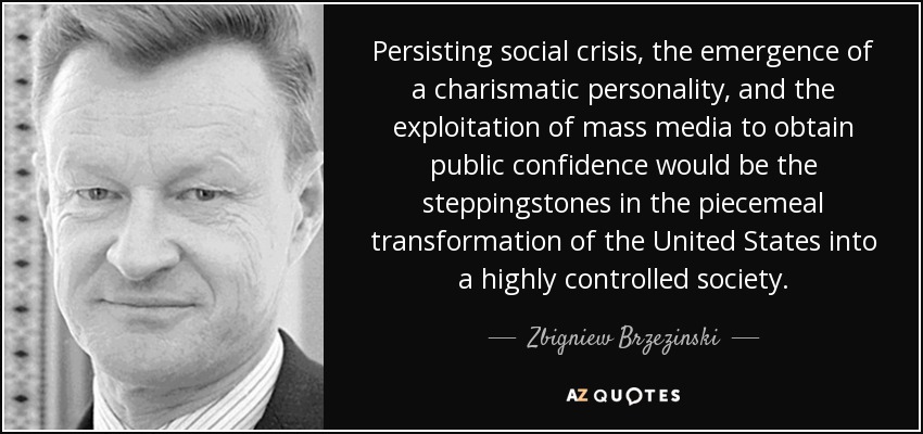 Persisting social crisis, the emergence of a charismatic personality, and the exploitation of mass media to obtain public confidence would be the steppingstones in the piecemeal transformation of the United States into a highly controlled society. - Zbigniew Brzezinski