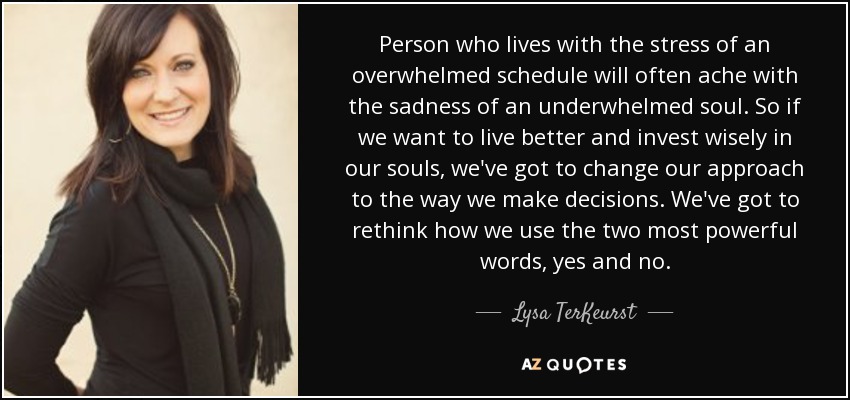 Person who lives with the stress of an overwhelmed schedule will often ache with the sadness of an underwhelmed soul. So if we want to live better and invest wisely in our souls, we've got to change our approach to the way we make decisions. We've got to rethink how we use the two most powerful words, yes and no. - Lysa TerKeurst