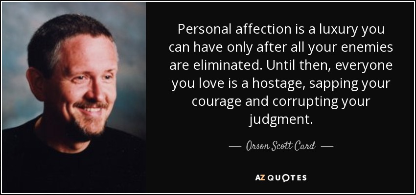 Personal affection is a luxury you can have only after all your enemies are eliminated. Until then, everyone you love is a hostage, sapping your courage and corrupting your judgment. - Orson Scott Card