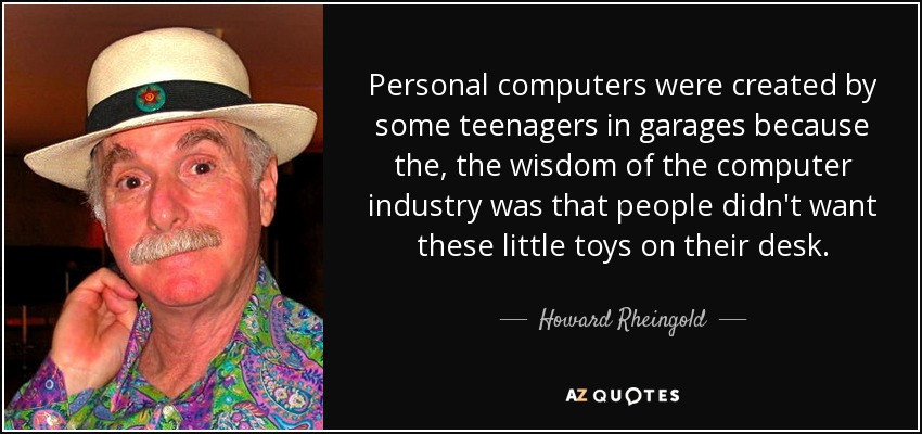 Personal computers were created by some teenagers in garages because the, the wisdom of the computer industry was that people didn't want these little toys on their desk. - Howard Rheingold