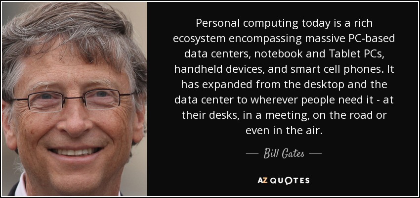 Personal computing today is a rich ecosystem encompassing massive PC-based data centers, notebook and Tablet PCs, handheld devices, and smart cell phones. It has expanded from the desktop and the data center to wherever people need it - at their desks, in a meeting, on the road or even in the air. - Bill Gates