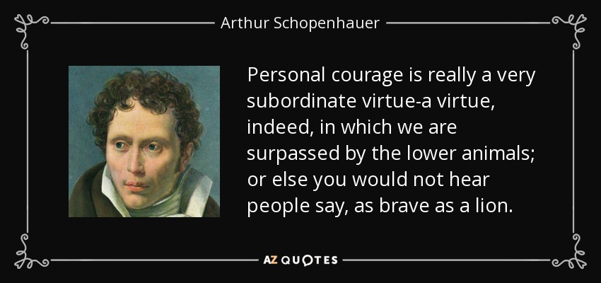 Personal courage is really a very subordinate virtue-a virtue, indeed, in which we are surpassed by the lower animals; or else you would not hear people say, as brave as a lion. - Arthur Schopenhauer