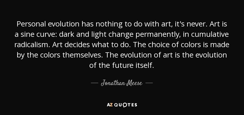 Personal evolution has nothing to do with art, it's never. Art is a sine curve: dark and light change permanently, in cumulative radicalism. Art decides what to do. The choice of colors is made by the colors themselves. The evolution of art is the evolution of the future itself. - Jonathan Meese