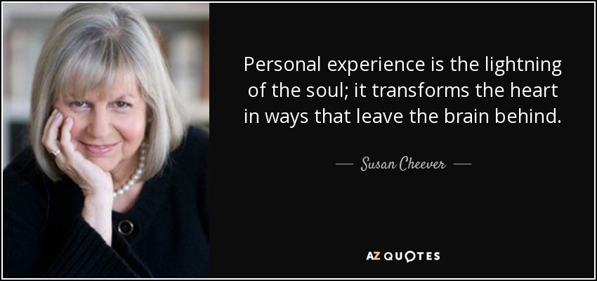 Personal experience is the lightning of the soul; it transforms the heart in ways that leave the brain behind. - Susan Cheever