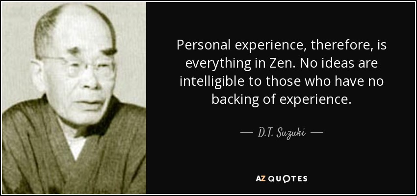 Personal experience, therefore, is everything in Zen. No ideas are intelligible to those who have no backing of experience. - D.T. Suzuki