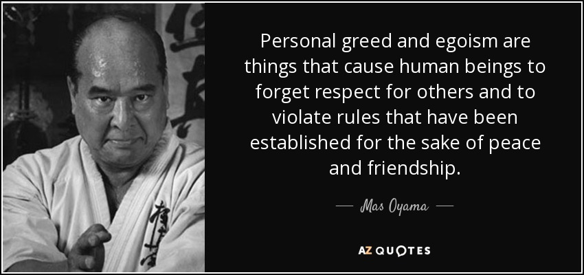 Personal greed and egoism are things that cause human beings to forget respect for others and to violate rules that have been established for the sake of peace and friendship. - Mas Oyama