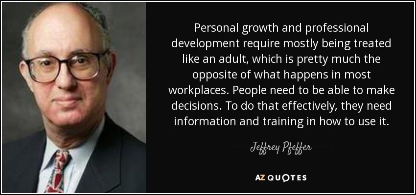 Personal growth and professional development require mostly being treated like an adult, which is pretty much the opposite of what happens in most workplaces. People need to be able to make decisions. To do that effectively, they need information and training in how to use it. - Jeffrey Pfeffer