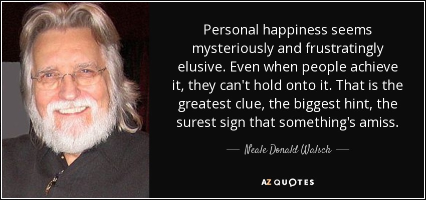 Personal happiness seems mysteriously and frustratingly elusive. Even when people achieve it, they can't hold onto it. That is the greatest clue, the biggest hint, the surest sign that something's amiss. - Neale Donald Walsch