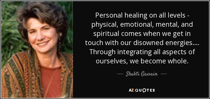 Personal healing on all levels - physical, emotional, mental, and spiritual comes when we get in touch with our disowned energies.... Through integrating all aspects of ourselves, we become whole. - Shakti Gawain