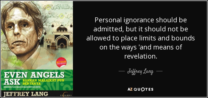 Personal ignorance should be admitted, but it should not be allowed to place limits and bounds on the ways 'and means of revelation. - Jeffrey Lang