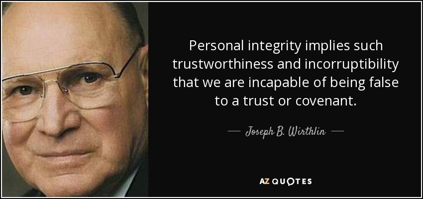 Personal integrity implies such trustworthiness and incorruptibility that we are incapable of being false to a trust or covenant. - Joseph B. Wirthlin
