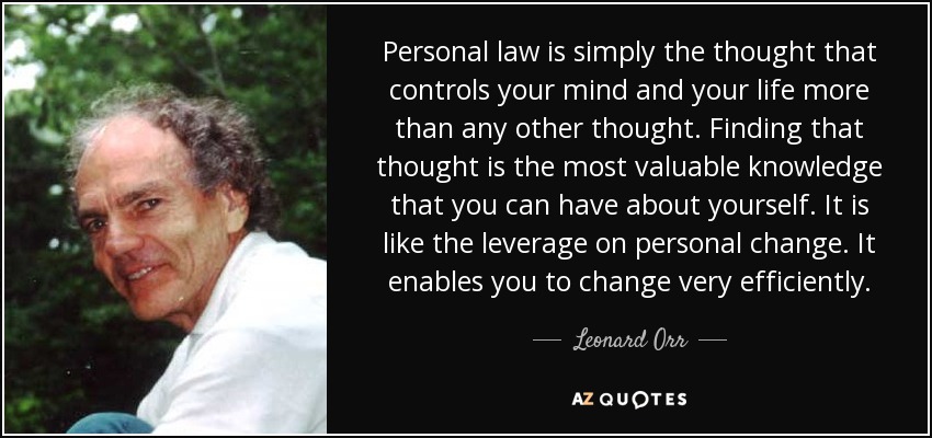 Personal law is simply the thought that controls your mind and your life more than any other thought. Finding that thought is the most valuable knowledge that you can have about yourself. It is like the leverage on personal change. It enables you to change very efficiently. - Leonard Orr