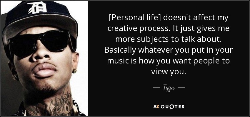 [Personal life] doesn't affect my creative process. It just gives me more subjects to talk about. Basically whatever you put in your music is how you want people to view you. - Tyga