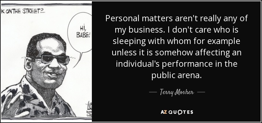 Personal matters aren't really any of my business. I don't care who is sleeping with whom for example unless it is somehow affecting an individual's performance in the public arena. - Terry Mosher