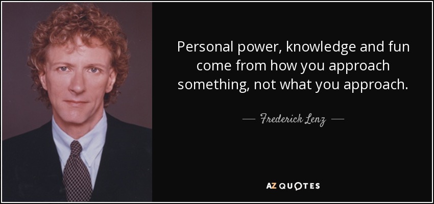Personal power, knowledge and fun come from how you approach something, not what you approach. - Frederick Lenz