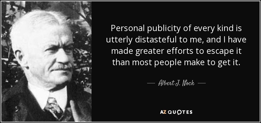 Personal publicity of every kind is utterly distasteful to me, and I have made greater efforts to escape it than most people make to get it. - Albert J. Nock
