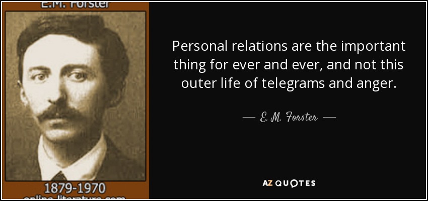 Personal relations are the important thing for ever and ever, and not this outer life of telegrams and anger. - E. M. Forster