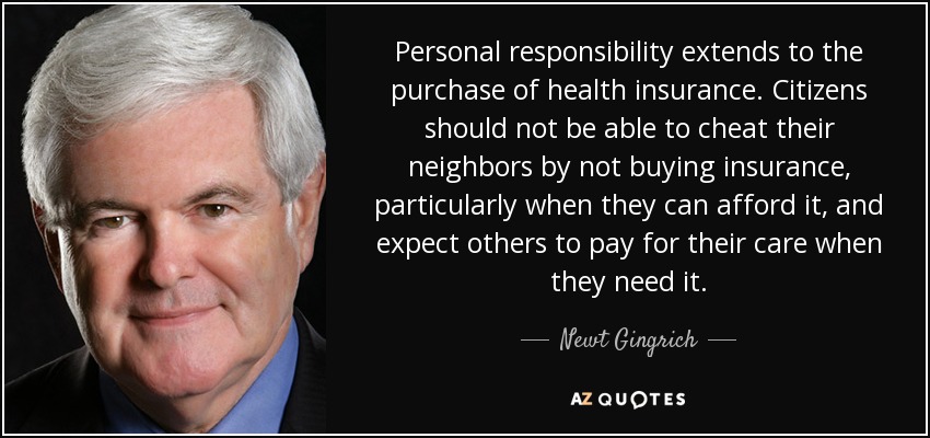Personal responsibility extends to the purchase of health insurance. Citizens should not be able to cheat their neighbors by not buying insurance, particularly when they can afford it, and expect others to pay for their care when they need it. - Newt Gingrich