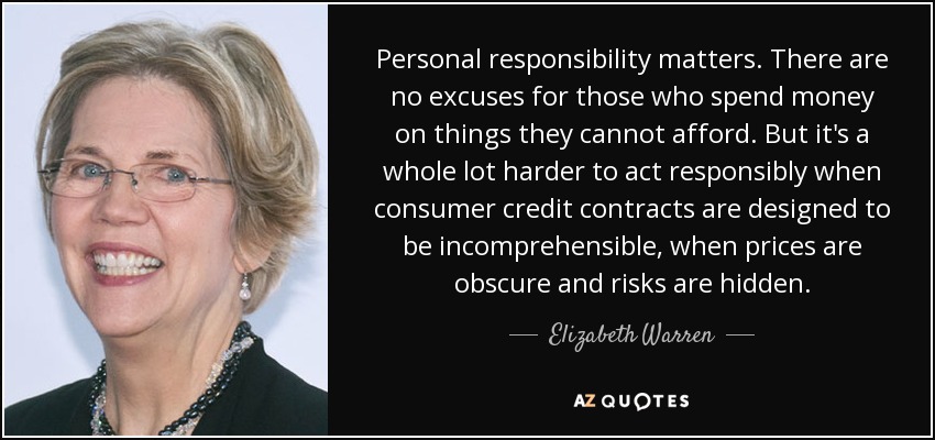 Personal responsibility matters. There are no excuses for those who spend money on things they cannot afford. But it's a whole lot harder to act responsibly when consumer credit contracts are designed to be incomprehensible, when prices are obscure and risks are hidden. - Elizabeth Warren