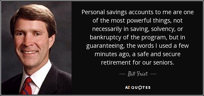 Personal savings accounts to me are one of the most powerful things, not necessarily in saving, solvency, or bankruptcy of the program, but in guaranteeing, the words I used a few minutes ago, a safe and secure retirement for our seniors. - Bill Frist