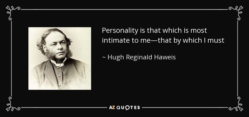 Personality is that which is most intimate to me—that by which I must act out my life. It is that by which I belong to man, that by which I amable to reach after God; and He has given to me this pearl of great price. It is an immortal treasure; it is mine, it is His, and no man shall pluck it out of His hand. - Hugh Reginald Haweis