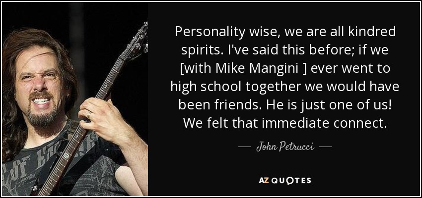 Personality wise, we are all kindred spirits. I've said this before; if we [with Mike Mangini ] ever went to high school together we would have been friends. He is just one of us! We felt that immediate connect. - John Petrucci