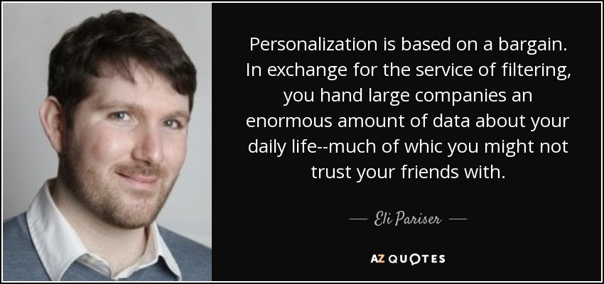 Personalization is based on a bargain. In exchange for the service of filtering, you hand large companies an enormous amount of data about your daily life--much of whic you might not trust your friends with. - Eli Pariser