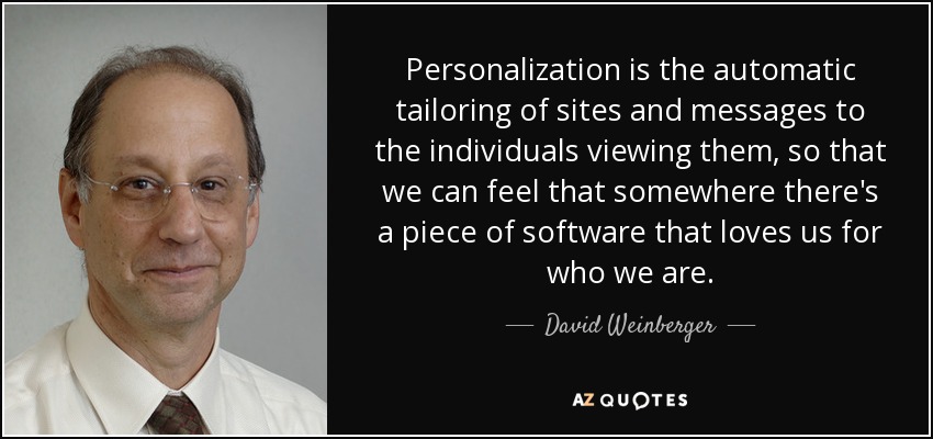 Personalization is the automatic tailoring of sites and messages to the individuals viewing them, so that we can feel that somewhere there's a piece of software that loves us for who we are. - David Weinberger