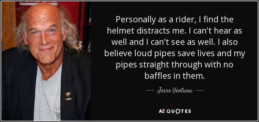Personally as a rider, I find the helmet distracts me. I can't hear as well and I can't see as well. I also believe loud pipes save lives and my pipes straight through with no baffles in them. - Jesse Ventura