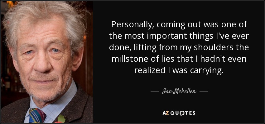 Personally, coming out was one of the most important things I've ever done, lifting from my shoulders the millstone of lies that I hadn't even realized I was carrying. - Ian Mckellen