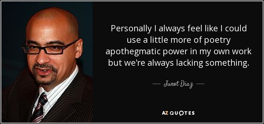 Personally I always feel like I could use a little more of poetry apothegmatic power in my own work but we're always lacking something. - Junot Diaz