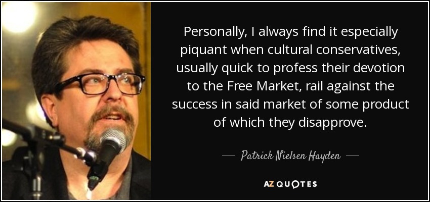 Personally, I always find it especially piquant when cultural conservatives, usually quick to profess their devotion to the Free Market, rail against the success in said market of some product of which they disapprove. - Patrick Nielsen Hayden