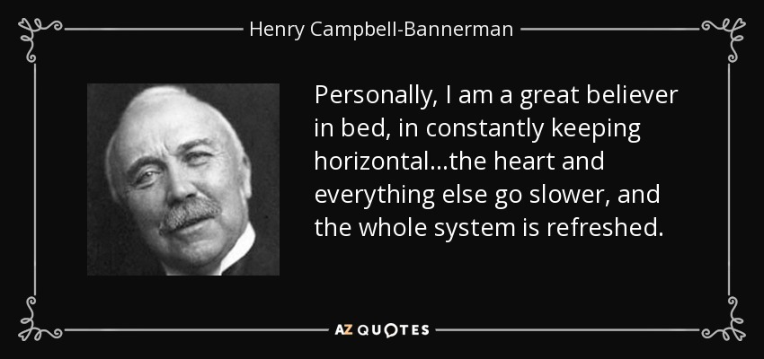 Personally, I am a great believer in bed, in constantly keeping horizontal...the heart and everything else go slower, and the whole system is refreshed. - Henry Campbell-Bannerman