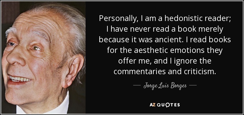 Personally, I am a hedonistic reader; I have never read a book merely because it was ancient. I read books for the aesthetic emotions they offer me, and I ignore the commentaries and criticism. - Jorge Luis Borges